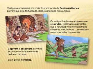 Vestígios encontrados nos mais diversos locais da Península Ibérica,
provam que esta foi habitada, desde os tempos mais antigos.
Os antigos habitantes abrigavam-se
em grutas, recolhiam os alimentos
que a natureza lhes oferecia (frutos
silvestres, mel, bolotas,…) e vestiam-
se com as peles dos animais.
Caçavam e pescavam, servindo-
se de toscos instrumentos de
pedra ou de osso.
Eram povos nómadas.
 