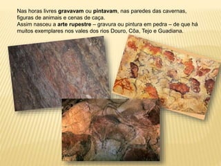 Nas horas livres gravavam ou pintavam, nas paredes das cavernas,
figuras de animais e cenas de caça.
Assim nasceu a arte rupestre – gravura ou pintura em pedra – de que há
muitos exemplares nos vales dos rios Douro, Côa, Tejo e Guadiana.
 