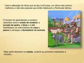 Com a alteração de clima que se deu na Europa, um clima mais ameno,
melhorou a vida das pessoas que então habitavam a Península Ibérica.
O homem foi aprendendo a construir
utensílios como o arado de madeira, a
enxada de pedra, a foice e a mó.
Aperfeiçoou os instrumentos de caça e
pesca e começou a domesticar os animais.
Mais tarde descobre os metais, constrói as primeiras habitações e
constrói…
 