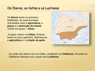 Os Iberos, os Celtas e os Lusitanos
Os Iberos foram os primeiros
habitantes. As suas principais
actividades eram a agricultura, a
pesca e a extracção de metais.
Viviam em grupo – tribos.
Da união dos Iberos com os Celtas, resultaram os Celtiberos. De entre os
Celtiberos distinguiu-se o grupo dos Lusitanos.
A seguir vieram os Celtas. Embora
fosse um povo guerreiro, dedicava-se
à agricultura e à criação de gado.
 
