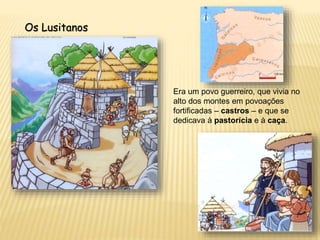 Os Lusitanos
Era um povo guerreiro, que vivia no
alto dos montes em povoações
fortificadas – castros – e que se
dedicava à pastorícia e à caça.
 