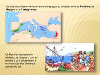 Os Lusitanos desenvolveram-se muito graças ao contacto com os Fenícios, os
Gregos e os Cartagineses.
Os Fenícios trouxeram o
alfabeto, os Gregos o uso da
moeda e os Cartagineses a
conservação dos alimentos
através do sal.
 