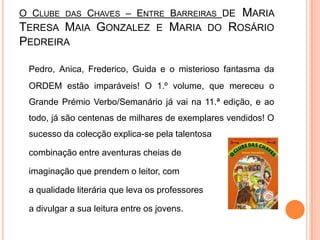 O Clube das Chaves – Entre Barreiras de Maria Teresa Maia Gonzalez e Maria do Rosário PedreiraPedro, Anica, Frederico, Guida e o misterioso fantasma da ORDEM estão imparáveis! O 1.º volume, que mereceu o Grande Prémio Verbo/Semanário já vai na 11.ª edição, e ao todo, já são centenas de milhares de exemplares vendidos! O sucesso da colecção explica-se pela talentosa 	combinação entre aventuras cheias de 	imaginação que prendem o leitor, com 	a qualidade literária que leva os professores 	a divulgar a sua leitura entre os jovens.