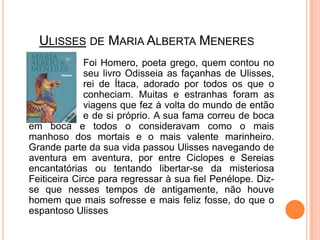 Ulisses de Maria Alberta Meneres			Foi Homero, poeta grego, quem contou no 		seu livro Odisseia as façanhas de Ulisses, 		rei de Ítaca, adorado por todos os que o 		conheciam. Muitas e estranhas foram as 		viagens que fez à volta do mundo de então 		e de si próprio. A sua fama correu de boca em boca e todos o consideravam como o mais manhoso dos mortais e o mais valente marinheiro. Grande parte da sua vida passou Ulisses navegando de aventura em aventura, por entre Ciclopes e Sereias encantatórias ou tentando libertar-se da misteriosa Feiticeira Circe para regressar à sua fiel Penélope. Diz-se que nesses tempos de antigamente, não houve homem que mais sofresse e mais feliz fosse, do que o espantoso Ulisses