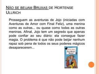 Não se beijam Bruxas de Hortense Ullrich	Prosseguem as aventuras de Jojo (iniciadas com Aventuras de Amor com Final Feliz), uma menina como as outras... ou quase como todas as outras meninas. Afinal, Jojo tem um segredo que apenas pode confiar ao seu diário: ela consegue fazer magia. O problema é que não pode beijar nenhum rapaz sob pena de todos os seus poderes mágicos desaparecerem... 