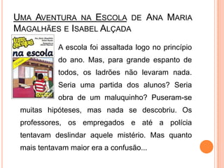 Uma Aventura na Escola de Ana Maria Magalhães e Isabel Alçada		 	A escola foi assaltada logo no princípio 		do ano. Mas, para grande espanto de 		todos, os ladrões não levaram nada. 		Seria uma partida dos alunos? Seria 		obra de um maluquinho? Puseram-se muitas hipóteses, mas nada se descobriu. Os professores, os empregados e até a polícia tentavam deslindar aquele mistério. Mas quanto mais tentavam maior era a confusão... 