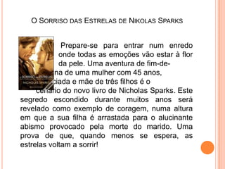O Sorriso das Estrelas de NikolasSparks Prepare-se para entrar num enredo 		onde todas as emoções vão estar à flor 		da pele. Uma aventura de fim-de-		semana de uma mulher com 45 anos, 		divorciada e mãe de três filhos é o 		cenário do novo livro de NicholasSparks. Este segredo escondido durante muitos anos será revelado como exemplo de coragem, numa altura em que a sua filha é arrastada para o alucinante abismo provocado pela morte do marido. Uma prova de que, quando menos se espera, as estrelas voltam a sorrir! 