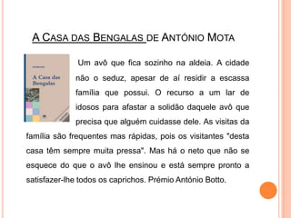A Casa das Bengalas de António Mota Um avô que fica sozinho na aldeia. A cidade 		não o seduz, apesar de aí residir a escassa 		família que possui. O recurso a um lar de 		idosos para afastar a solidão daquele avô que 		precisa que alguém cuidasse dele. As visitas da família são frequentes mas rápidas, pois os visitantes "desta casa têm sempre muita pressa". Mas há o neto que não se esquece do que o avô lhe ensinou e está sempre pronto a satisfazer-lhe todos os caprichos. Prémio António Botto.