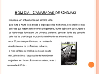Bom dia , Camaradas de OndjakiInfância é um antigamente que sempre volta.Este livro é muito isso: busca e exposição dos momentos, dos cheiros e das pessoas que fazem parte do meu antigamente, numa época em que Angola e os luandenses formavam um universo diferente, peculiar. Tudo isto contado pela voz da criança que fui; tudo isto embebido na ambiência dos    anos 80: o mono partidarismo, os cartões de abastecimento, os professores cubanos, o hino cantado de manhã e a nossa cidade de Luanda com a  capacidade de transformar mujimbosem factos. Todas estas coisas, mais o camarada António...