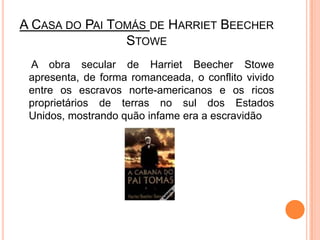 A Casa do Pai Tomás de HarrietBeecherStowe	 A obra secular de HarrietBeecherStowe apresenta, de forma romanceada, o conflito vivido entre os escravos norte-americanos e os ricos proprietários de terras no sul dos Estados Unidos, mostrando quão infame era a escravidão