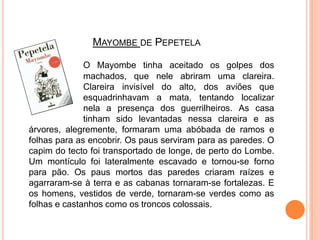 Mayombede PepetelaO Mayombe tinha aceitado os golpes dos 		machados, que nele abriram uma clareira. 		Clareira invisível do alto, dos aviões que 		esquadrinhavam a mata, tentando localizar 		nela a presença dos guerrilheiros. As casa 		tinham sido levantadas nessa clareira e as árvores, alegremente, formaram uma abóbada de ramos e folhas para as encobrir. Os paus serviram para as paredes. O capim do tecto foi transportado de longe, de perto do Lombe. Um montículo foi lateralmente escavado e tornou-se forno para pão. Os paus mortos das paredes criaram raízes e agarraram-se à terra e as cabanas tornaram-se fortalezas. E os homens, vestidos de verde, tornaram-se verdes como as folhas e castanhos como os troncos colossais.