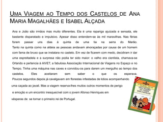 Uma Viagem ao Tempo dos Castelos de Ana Maria Magalhães e Isabel Alçada	Ana e João são irmãos mas muito diferentes. Ela é uma rapariga ajuizada e sensata, ele bastante disparatado e impulsivo. Apesar disso entendem-se às mil maravilhas. Nas férias foram passar uns dias à quinta de uma tia na serra do Marão. Tanto na quinta como na aldeia as pessoas andavam alvoraçadas por causa de um homem com fama de bruxo que se instalara no castelo. Em vez de ficarem com medo, decidiram ir dar uma espreitadela e a surpresa não podia ter sido maior: o velho era cientista, chamava-se Orlando e pertencia à AIVET, a fabulosa Associação Internacional de Viagens no Espaço e no Tempo. Tinha uma máquina nas caves e convidou-os para darem um mergulho ao tempo dos castelos. Eles aceitaram sem saber o que os esperava. Poucos segundos depois já cavalgavam em florestas infestadas de lobos acompanhando     uma caçada ao javali. Mas a viagem reserva-lhes muitos outros momentos de perigo       e emoção e um encontro inesquecível com o jovem Afonso Henriques em      vésperas de  se tornar o primeiro rei de Portugal.