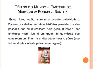 Génios do Mundo – Pasteur de Margarida Fonseca SantosEstes livros estão a rolar a grande velocidade!...Foram concebidos com duas histórias paralelas - a das pessoas que se interessam pelo génio (Einstein, por exemplo; neste livro é um grupo de guionistas que constroem um filme ) e a vida deste mesmo génio (que vai sendo descoberta pelas personagens).