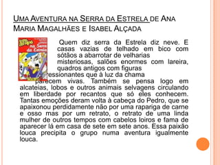 Uma Aventura na Serra da Estrela de Ana Maria Magalhães e Isabel Alçada			 Quem diz serra da Estrela diz neve. E 		casas vazias de telhado em bico com 		sótãos a abarrotar de velharias 			misteriosas, salões enormes com lareira, 		quadros antigos com figuras 			impressionantes que à luz da chama 		parecem vivas. Também se pensa logo em alcateias, lobos e outros animais selvagens circulando em liberdade por recantos que só eles conhecem. Tantas emoções deram volta à cabeça do Pedro, que se apaixonou perdidamente não por uma rapariga de carne e osso mas por um retrato, o retrato de uma linda mulher de outros tempos com cabelos loiros e fama de aparecer lá em casa de sete em sete anos. Essa paixão louca precipita o grupo numa aventura igualmente louca. 