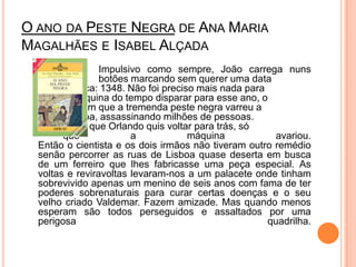 O ano da Peste Negra de Ana Maria Magalhães e Isabel Alçada	 		Impulsivo como sempre, João carrega nuns 		botões marcando sem querer uma data 		fatídica: 1348. Não foi preciso mais nada para 		a máquina do tempo disparar para esse ano, o 		ano em que a tremenda peste negra varreu a 		Europa, assassinando milhões de pessoas. 		Claro que Orlando quis voltar para trás, só 		que a máquina avariou.Então o cientista e os dois irmãos não tiveram outro remédio senão percorrer as ruas de Lisboa quase deserta em busca de um ferreiro que lhes fabricasse uma peça especial. As voltas e reviravoltas levaram-nos a um palacete onde tinham sobrevivido apenas um menino de seis anos com fama de ter poderes sobrenaturais para curar certas doenças e o seu velho criado Valdemar. Fazem amizade. Mas quando menos esperam são todos perseguidos e assaltados por uma perigosa quadrilha. 