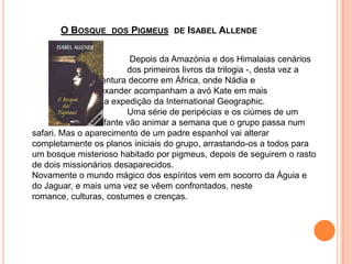 O Bosque  dos Pigmeus  de Isabel Allende				 Depois da Amazónia e dos Himalaias cenários  			dos primeiros livros da trilogia -, desta vez a 			aventura decorre em África, onde Nádia e 				Alexander acompanham a avó Kate em mais 			uma expedição da InternationalGeographic.			Uma série de peripécias e os ciúmes de um 			elefante vão animar a semana que o grupo passa num safari. Mas o aparecimento de um padre espanhol vai alterar completamente os planos iniciais do grupo, arrastando-os a todos para um bosque misterioso habitado por pigmeus, depois de seguirem o rasto de dois missionários desaparecidos.Novamente o mundo mágico dos espíritos vem em socorro da Águia e do Jaguar, e mais uma vez se vêem confrontados, neste romance, culturas, costumes e crenças. 