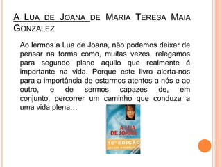 A Lua de Joana de Maria Teresa Maia Gonzalez	Ao lermos a Lua de Joana, não podemos deixar de pensar na forma como, muitas vezes, relegamos para segundo plano aquilo que realmente é importante na vida. Porque este livro alerta-nos para a importância de estarmos atentos a nós e ao outro, e de sermos capazes de, em conjunto, percorrer um caminho que conduza a uma vida plena…