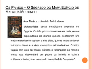 Os Primos – O Segredo do Mapa Egípcio de Mafalda MoutinhoAna, Maria e o divertido André são os 		          protagonistas desta empolgante aventura no 	          Egípcio. Os três primos tornam-se os mais jovens 	          exploradores do mundo quando descobrem um mapa misterioso e seguem a sua pista, que os levará a correr inúmeros riscos e a viver momentos extraordinários. O leitor viajará com eles por locais exóticos e fascinantes ao mesmo tempo que desvendará um pouco da história e cultura ocidental e árabe, num crescendo irresistível de "suspense".