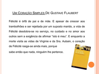 Um Coração Simples De GustaveFlaubertFélicité é órfã de pai e de mãe. E apesar de crescer aos trambolhões e ser rejeitada por um suposto marido, a vida de Félicité desdobra-se no serviço, no cuidado e no amor aos outros sem a exigência de afirmar “isto é meu”. E enquanto a morte visita as vidas de Virginie e da Sra. Aubain, o coração de Félicité rasga-se ainda mais, porque 	sabe então que nada, ninguém lhe pertence. 