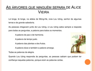 As árvores que ninguém separa de Alice Vieira	Lá longe, lá longe, na aldeia de Móng-Há, vivia LouUóng, senhor de algumas terras e de grande sabedoria.	As pessoas chegavam junto de LouUóng, e LouUóng sabia sempre a resposta para todas as perguntas, a palavra para todos os momentos.		A palavra de paz e de harmonia.		A palavra de tempo justo.		A palavra das plantas e dos frutos.		A palavra doce e também a palavra amarga.	Todas as palavras da alegria.	Quando LouUóng respondia às perguntas, as pessoas sabiam que podiam ter confiança naquelas palavras, porque eram as palavras certas.