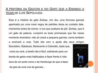 A História da Gaivota e do Gato que a Ensinou a Voar de Luís SepúlvudaEsta é a história do gato Zorbas. Um dia, uma formosa gaivota apanhada por uma maré negra de petróleo deixa ao cuidado dele, momentos antes de morrer, o ovo que acabara de pôr. Zorbas, que é um gato de palavra, cumprirá as duas promessas que faz nesse momento dramático: não só criará a pequena gaivota, como também a ensinará a voar. Tudo isto com a ajuda dos seus amigos Secretário, Sabetudo, Barlavento e Colonello, dado que,	 como se verá, a tarefa não é fácil, sobretudo para um 	bando de gatos mais habituados a fazer frente à vida 	dura de um porto como o de Hamburgo do que a fazer	 de pais de uma cria de gaivota...
