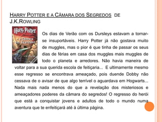 HarryPotter e a Câmara dos Segredos  de J.K.RowlingOs dias de Verão com os Dursleys estavam a tornar-		se insuportáveis. HarryPotter já não gostava muito 		de muggles, mas o pior é que tinha de passar os seus 		dias de férias em casa dos muggles mais muggles de 		todo o planeta e arredores. Não havia maneira de voltar para a sua querida escola de feitiçaria...  E ultimamente mesmo esse regresso se encontrava ameaçado, pois duende Dobby não cessava de o avisar de que algo terrível o aguardava em Hogwarts... Nada mais nada menos do que a revelação dos misteriosos e ameaçadores poderes da câmara do segredos! O regresso do herói que está a conquistar jovens e adultos de todo o mundo numa aventura que te enfeitiçará até à última página. 