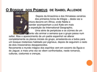 O Bosque  dos Pigmeus  de Isabel Allende				 Depois da Amazónia e dos Himalaias cenários  			dos primeiros livros da trilogia -, desta vez a 			aventura decorre em África, onde Nádia e 				Alexander acompanham a avó Kate em mais 			uma expedição da InternationalGeographic.			Uma série de peripécias e os ciúmes de um 			elefante vão animar a semana que o grupo passa num safari. Mas o aparecimento de um padre espanhol vai alterar completamente os planos iniciais do grupo, arrastando-os a todos para um bosque misterioso habitado por pigmeus, depois de seguirem o rasto de dois missionários desaparecidos.Novamente o mundo mágico dos espíritos vem em socorro da Águia e do Jaguar, e mais uma vez se vêem confrontados, neste romance, culturas, costumes e crenças. 