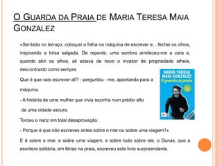 O Guarda da Praia de Maria Teresa Maia Gonzalez	«Sentada no terraço, coloquei a folha na máquina de escrever e... fechei os olhos, inspirando a brisa salgada. De repente, uma sombra arrefeceu-me a cara e, quando abri os olhos, ali estava de novo o invasor de propriedade alheia, descontraído como sempre. 	Que é que vais escrever ali? - perguntou - me, apontando para a 	máquina.	- A história de uma mulher que vivia sozinha num prédio alto	 de uma cidade escura. 	Torceu o nariz em total desaprovação.	- Porque é que não escreves antes sobre o mar ou sobre uma viagem?» 	E é sobre o mar, e sobre uma viagem, e sobre tudo sobre ele, o Dunas, que a escritora solitária, em férias na praia, escreveu este livro surpreendente.