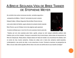 A Breve Segunda Vida de BreeTannerde StephenieMeyerAo contrário dos outros romances da série, narrados segundo a	 perspectiva de Bella, a "eterna" namorada do jovem vampiro EdwardCullen, A Breve Segunda Vida de BreeTanner dá-nos 	uma outra visão da história, agora através da vampira recém-nascida BreeTanner, que em Eclipse morre dez páginas após aparecer.	 A autora confessa que o novo livro foi uma surpresa mesmo para ela.	 "Acabou por ser uma surpresa para toda a gente, porque eu nem sequer pretendia publicar esta história como um livro isolado. Comecei a escrevê-lo há já muito tempo, ainda antes do lançamento do filme do Crepúsculo. Nessa altura, Eclipse estava em fase de revisão e eu encontrava-me atolada, bem no cerne do meu mundo vampírico. Andava às voltas com o tema dos vampiros recém-nascidos, contemplando o seu ponto de vista, e uma coisa levou à outra. Comecei a escrever na perspectiva de Bree, da sua visão sobre aqueles últimos dias e de como se sentiria ela na sua recente condição."