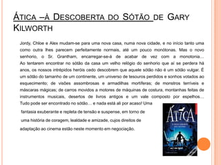 Ática –à Descoberta do Sótão de GaryKilworthJordy, Chloe e Alex mudam-se para uma nova casa, numa nova cidade, e no início tanto uma como outra lhes parecem perfeitamente normais, até um pouco monótonas. Mas o novo senhorio, o Sr. Grantham, encarregar-se-á de acabar de vez com a monotonia…Ao tentarem encontrar no sótão da casa um velho relógio do senhorio que aí se perdera há anos, os nossos intrépidos heróis cedo descobrem que aquele sótão não é um sótão vulgar. É um sótão do tamanho de um continente, um universo de tesouros perdidos e sonhos votados ao esquecimento; de visões assombrosas e armadilhas mortíferas; de monstros terríveis e máscaras mágicas; de carros movidos a motores de máquinas de costura, montanhas feitas de instrumentos musicais, desertos de livros antigos e um vale composto por espelhos…Tudo pode ser encontrado no sótão… e nada está ali por acaso! Uma	 fantasia exuberante e repleta de tensão e suspense, em torno de	 uma história de coragem, lealdade e amizade, cujos direitos de 	adaptação ao cinema estão neste momento em negociação.