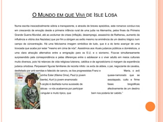 O Mundo em que Vivi de IsleLosa	Numa escrita inexcedivelmente sóbria e transparente, e através de breves episódios, este romance conduz-nos em crescendo de emoção desde a primeira infância rural de uma judia na Alemanha, pelos finais da Primeira Grande Guerra Mundial, até ao avolumar de crises (inflação, desemprego, assassínio de Rathenau, aumento da influência e vitória dos Nazistas) que por fim a obrigam ao exílio mesmo na eminência de um destino trágico num campo de concentração. Há uma felicíssima imagem simbólica de tudo, que é a do lento avançar de uma trovoada que acaba por estar "mesmo em cima de nós". Assistimos aos rituais judaicos públicos e domésticos, a uma clara atracção alternativa entre a emigração para os E.U. e o sionismo. Fica-se simultaneamente surpreendido pela correspondência e pelas diferenças entre o adolescer e o viver adulto em meios culturais muito diversos, pois há relances de vida religiosa luterana, católica e de agnosticismo à margem da experiência judaica ortodoxa. Perpassam figuras familiares de recorte nítido: os avós da aldeia, o pai, negociante de cavalos, desfeitado por anti-semitas e falecido de cancro, os tios progressistas Franz e 		Maria, o avô Markus, a amorável avozinha Ester (KleineOma), Paul (o jovem 		quase-namorado que se deixa intimidar pelo ambiente), Kurt (o jovem enamorado 		assolapado, culto e firme nas suas convicções). A acção é desfiada numa sucessão de 		fases biográficas progressivamente dramáticas - e nós acabamos por participar 		afectivamente de um destino ao mesmo tempo muito singular e muito típico, que 		bem nos poderia ter cabido.”