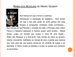 Robin dos Bosques de Henry GilbertNum tempo em que a fome e a pobreza 			devastavam a população de Inglaterra… Num tempo 		em que a luta pelo poder do trono gerava dos mais 		ferozes e sangrentos combates então conhecidos… Num tempo em que Ricardo I, Coração de Leão, o Príncipe João («Sem Terra») e Saladino passaram à história quase como lendas… Nesse tempo, surgiu um homem que mudou o rumo de uma nação…Robin dos Bosques é o fora-da-lei mais amado de todos os tempos: lutador, irreverente, habilidoso no manejo do arco, o ladrão que roubava aos ricos para dar aos pobres tornou-se um símbolo de justiça e de liberdade. E foram muitas as baladas e muitos os poetas que cantaram os seus feitos.