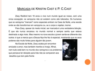 Marcada de KristinCast e P. C.CastZoeyRedbird tem 16 anos e vive num mundo igual ao nosso, com uma única excepção: os vampyros não só existem como são tolerados. Os humanos que os vampyros "marcam" como especiais entram na Casa da Noite, uma escola onde se vão transformar em vampyros ou, se o corpo o rejeitar, morrer.		Para Zoey, apesar do medo inicial, ser marcada é uma verdadeira bênção. É que ela nunca encaixou no mundo normal e sempre sentiu que estava destinada a algo mais. Mas mesmo na nova escola a jovem sente-se diferente dos outros: é que a marca que a Deusa Nyx lhe fez é especial, mostrando que os seus poderes são muito fortes para alguém tão jovem.		Na Escola da Noite, Zoey acaba por encontrar 	amizade e amor, mas também mentira e inveja. Afinal, 	nem tudo está bem no mundo dos vampyros e os problemas 	que pensava ter deixado para trás não se comparam aos	 desafios que tem pela frente.
