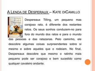 A Lenda de Desperaux– KatediCamilloDespereauxTilling, um pequeno mas 		corajoso rato, é diferente dos restantes 		ratos. Os seus sonhos conduzem-no para 		fora do mundo dos ratos e para o mundo das pessoas e das ratazanas. Pelo caminho, ele descobre algumas coisas surpreendentes sobre si mesmo e sobre aqueles que o rodeiam. No final, Despereaux descobre que mesmo o ratinho mais pequeno pode ser corajoso e bem sucedido como qualquer cavaleiro andante.