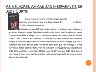 As melhores Amigas são Inseparáveis de JudyCurtin		 	Quem nunca teve uma melhor amiga não pode 		compreender o sentimento que une duas amigas. O 		privilégio de poderem contar uma com a outra, os 	segredos partilhados, as confidências mais íntimas, o celebrar das alegrias, o apoio nas tristezas, tudo é fantástico quando se tem uma melhor amiga por perto. E é o caso de Alice e Megan que combinaram passar uns dias juntas em Dublin. Dublin? Sim, a cidade da aventura. E este período será mesmo uma aventura porque a mãe de Megan tem um novo namorado e as duas amigas que não o suportam irão fazer de tudo para se livrarem dele. Será que vão conseguir? E não se virará o feitiço contra o feiticeiro? Ao tornarem-se insuportáveis, naturalmente terão consequências…sobretudo Megan que irá dar tudo por tudo para fazer a vida negra à mãe. Uma aventura do teu clube de amigas preferido onde o poder da amizade é testado.