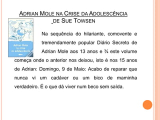 Adrian Mole na Crise da Adolescênciade Sue TowsenNa sequência do hilariante, comovente e 		tremendamente popular Diário Secreto de 		Adrian Mole aos 13 anos e ¾ este volume começa onde o anterior nos deixou, isto é nos 15 anos de Adrian: Domingo, 9 de Maio: Acabo de reparar que nunca vi um cadáver ou um bico de maminha verdadeiro. É o que dá viver num beco sem saída. 