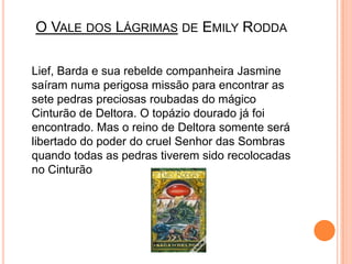 O Vale dos Lágrimas de EmilyRoddaLief, Barda e sua rebelde companheira Jasmine saíram numa perigosa missão para encontrar as sete pedras preciosas roubadas do mágico Cinturão de Deltora. O topázio dourado já foi encontrado. Mas o reino de Deltora somente será libertado do poder do cruel Senhor das Sombras quando todas as pedras tiverem sido recolocadas no Cinturão