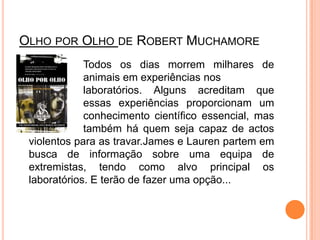 Olho por Olho de RobertMuchamore			Todos os dias morrem milhares de 		animais em experiências nos 			laboratórios. Alguns acreditam que 		essas experiências proporcionam um 		conhecimento científico essencial, mas 		também há quem seja capaz de actos violentos para as travar.James e Lauren partem em busca de informação sobre uma equipa de extremistas, tendo como alvo principal os laboratórios. E terão de fazer uma opção... 
