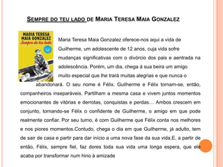 Sempre do teu lado de Maria Teresa Maia GonzalezMaria Teresa Maia Gonzalez oferece-nos aqui a vida de 			Guilherme, um adolescente de 12 anos, cuja vida sofre 			mudanças significativas com o divórcio dos pais e aentrada na 		adolescência. Porém, um dia, chega à sua beira um amigo 			muito especial que lhe trará muitas alegrias e que nunca o 		abandonará. O seu nome é Félix. Guilherme e Félix tornam-se, então, companheiros inseparáveis. Partilham a mesma casa e vivem juntos momentos emocionantes de vitórias e derrotas, conquistas e perdas… Ambos crescem em conjunto, tornando-se Félix o confidente de Guilherme, o amigo em que pode realmente confiar. Por seu turno, é com Guilherme que Félix conta nos melhores e nos piores momentos.Contudo, chega o dia em que Guilherme, já adulto, tem de sair de casa e partir para dar início a uma nova fase da sua vida.E, a partir de então, Félix, sempre fiel, faz dores toda sua vida uma longa espera, que ele acaba por transformar num hino à amizade