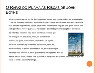 O Rapaz do Pijama às Riscas de John Boyne	Ao regressar da escola um dia, Bruno constata que as suas coisas estão a ser empacotadas. O seu pai tinha sido promovido no trabalho e toda a família tem de deixar a luxuosa casa onde vivia e mudar-se para outra cidade, onde Bruno não encontra ninguém com quem brincar nem nada para fazer. Pior do que isso, a nova casa é delimitada por uma vedação de arame que	 se estende a perder de vista e que o isola das pessoas que 	ele consegue ver, através da janela, do outro lado da 	vedação, as quais, curiosamente, usam todas um pijama	 às riscas. Como Bruno adora fazer explorações, certo dia, 	desobedecendo às ordens expressas do pai, resolve investigar	 até onde vai a vedação. É então que encontra um rapazinho mais ou 	menos da sua idade, vestido com o pijama às riscas que ele já tinha observado, e que em breve se torna o seu melhor amigo… 