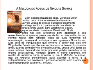 A Melodia do Adeus de NikolasSparks Com apenas dezassete anos, Verónica Miller - 		ou «Ronnie», como é carinhosamente chamada - 		vê a sua vida virada do avesso quando o casamento 		dos pais chega ao fim e o pai se muda da cidade de 		Nova Iorque, onde vivem, para WrightsvilleBeach, 		uma pequena cidade costeira na Carolina do Norte. 		Três anos não são suficientes para apaziguar o seu ressentimento, e quando passa um Verão na companhia do pai, Ronnie rejeita com rebeldia todas as suas tentativas de aproximação, ameaçando antecipar o seu regresso a Nova Iorque. Mas será na tranquilidade que envolve o correr dos dias em WrightsvilleBeach que Ronnie irá descobrir a beleza do primeiro amor, quando conhece Will, e vai afrouxando, uma a uma, todas as suas defesas, deixando-se tomar por uma paixão irrefreável e de efeitos devastadores. NicholasSparks é, como sabemos, um mestre da moderna trama amorosa, e, em A Melodia do Adeus, usa de extrema sensibilidade para abordar a força e a vulnerabilidade que envolvem o primeiro encontro com o amor e o seu imenso poder para ferir… e curar.