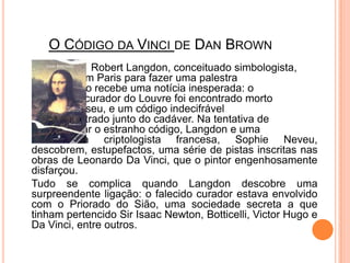 O Código da Vincide DanBrownRobertLangdon, conceituado simbologista, 		está em Paris para fazer uma palestra 			quando recebe uma notícia inesperada: o 			velho curador do Louvre foi encontrado morto 		no museu, e um código indecifrável 			encontrado junto do cadáver. Na tentativa de 		decifrar o estranho código, Langdon e uma 		dotada criptologista francesa, SophieNeveu, descobrem, estupefactos, uma série de pistas inscritas nas obras de Leonardo Da Vinci, que o pintor engenhosamente disfarçou.	Tudo se complica quando Langdon descobre uma surpreendente ligação: o falecido curador estava envolvido com o Priorado do Sião, uma sociedade secreta a que tinham pertencido Sir Isaac Newton, Botticelli, Victor Hugo e Da Vinci, entre outros.