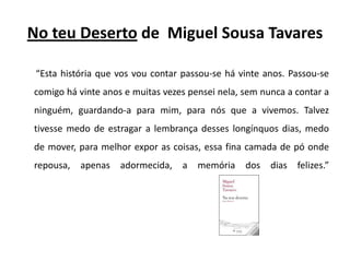No teu Desertode  Miguel Sousa Tavares“Esta história que vos vou contar passou-se há vinte anos. Passou-se comigo há vinte anos e muitas vezes pensei nela, sem nunca a contar a ninguém, guardando-a para mim, para nós que a vivemos. Talvez tivesse medo de estragar a lembrança desses longínquos dias, medo de mover, para melhor expor as coisas, essa fina camada de pó onde repousa, apenas adormecida, a memória dos dias felizes.” 