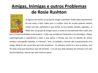 Amigas, Inimigas e outros Problemasde RosieRushtonJá alguma vez tiveste um grupo de amigas superfixes? Então sabes exactamente 		do que estou a falar. Sabes que é a melhor coisa do mundo poderes sempre 		contar com elas, partilhares o que sentes, os teus medos, desejos, segredos… A Abbietem um grupo de amigas assim, e sente-se imensamente feliz! Cada uma tem a sua personalidade muito própria – a Ella, que acredita em fantasmas e na astrologia, a Pippa, superorganizada e superdirecta a dizer o que pensa, a Christy, que vive no planeta do sonho, sempre a coreografar bailados, e a Hannah… bem, na verdade a Hannah não é propriamente uma amiga, afinal foi por causa dela que tudo aconteceu… Eu adoraria contar-te o que se passou, mas foi tanta coisa que ficaríamos aqui até amanhã… e eu sei que estás desejosa de começar a ler esta história fabulosa…vais ver que vale mesmo a pena!