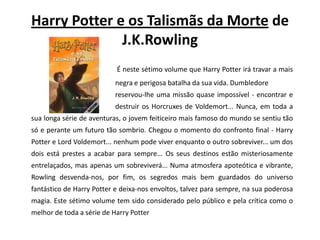 HarryPotter e os Talismãs da Mortede J.K.RowlingÉ neste sétimo volume que HarryPotter irá travar a mais 			negra e perigosa batalha da sua vida. Dumbledore				reservou-lhe uma missão quase impossível - encontrar e 			destruir os Horcruxes de Voldemort... Nunca, em toda a sua longa série de aventuras, o jovem feiticeiro mais famoso do mundo se sentiu tão só e perante um futuro tão sombrio. Chegou o momento do confronto final - HarryPotter e LordVoldemort... nenhum pode viver enquanto o outro sobreviver... um dos dois está prestes a acabar para sempre... Os seus destinos estão misteriosamente entrelaçados, mas apenas um sobreviverá... Numa atmosfera apoteótica e vibrante, Rowling desvenda-nos, por fim, os segredos mais bem guardados do universo fantástico de HarryPotter e deixa-nos envoltos, talvez para sempre, na sua poderosa magia. Este sétimo volume tem sido considerado pelo público e pela crítica como o melhor de toda a série de HarryPotter