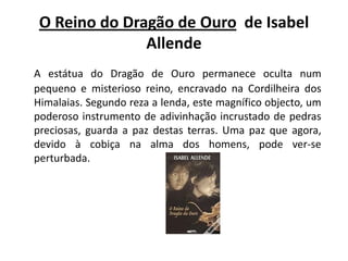 O Reino do Dragão de Ouro  de Isabel AllendeA estátua do Dragão de Ouro permanece oculta num pequeno e misterioso reino, encravado na Cordilheira dos Himalaias. Segundo reza a lenda, este magnífico objecto, um poderoso instrumento de adivinhação incrustado de pedras preciosas, guarda a paz destas terras. Uma paz que agora, devido à cobiça na alma dos homens, pode ver-se perturbada.