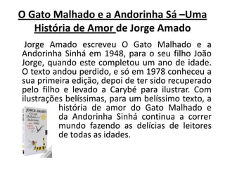 O Gato Malhado e a Andorinha Sá –Uma História de Amor de Jorge Amado	 Jorge Amado escreveu O Gato Malhado e a Andorinha Sinhá em 1948, para o seu filho João Jorge, quando este completou um ano de idade. O texto andou perdido, e só em 1978 conheceu a sua primeira edição, depoi de ter sido recuperado pelo filho e levado a Carybé para ilustrar. Com ilustrações belíssimas, para um belíssimo texto, a 		história de amor do Gato Malhado e 		da Andorinha Sinhá continua a correr 		mundo fazendo as delícias de leitores 		de todas as idades.