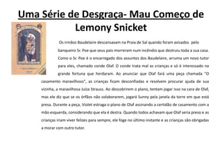 Uma Série de Desgraça- Mau Começo de LemonySnicketOs irmãos Baudelaire descansavam na Praia de Sal quando foram avisados 	pelo 	banqueiro Sr. Poe que seus pais morreram num incêndio que destruiu toda a sua casa. 	Como o Sr. Poe é o encarregado dos assuntos dos Baudelaire, arruma um novo tutor 	para eles, chamado conde Olaf. O conde trata mal as crianças e só é interessado na 	grande fortuna que herdaram. Ao anunciar que Olaf fará uma peça chamada "O casamento maravilhoso", as crianças ficam desconfiadas e resolvem procurar ajuda de sua vizinha, a maravilhosa Juíza Strauss. Ao descobrirem o plano, tentam jogar isso na cara de Olaf, mas ele diz que se os órfãos não colaborarem, jogará Sunny pela janela da torre em que está presa. Durante a peça, Violet estraga o plano de Olaf assinando a certidão de casamento com a mão esquerda, considerando que ela é destra. Quando todos achavam que Olaf seria preso e as crianças iriam viver felizes para sempre, ele foge no último instante e as crianças são obrigadas a morar com outro tutor.