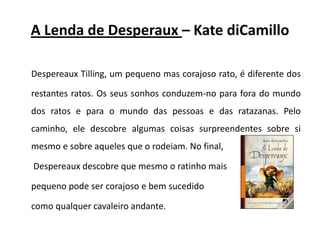 A Lenda de Desperaux– KatediCamilloDespereauxTilling, um pequeno mas corajoso rato, é diferente dos restantes ratos. Os seus sonhos conduzem-no para fora do mundo dos ratos e para o mundo das pessoas e das ratazanas. Pelo caminho, ele descobre algumas coisas surpreendentes sobre si mesmo e sobre aqueles que o rodeiam. No final,Despereaux descobre que mesmo o ratinho mais pequeno pode ser corajoso e bem sucedido como qualquer cavaleiro andante.