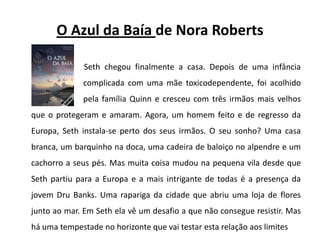 O Azul da Baía de Nora RobertsSeth chegou finalmente a casa. Depois de uma infância 		complicada com uma mãe toxicodependente, foi acolhido 		pela família Quinn e cresceu com três irmãos mais velhos que o protegeram e amaram. Agora, um homem feito e de regresso da Europa, Seth instala-se perto dos seus irmãos. O seu sonho? Uma casa branca, um barquinho na doca, uma cadeira de baloiço no alpendre e um cachorro a seus pés. Mas muita coisa mudou na pequena vila desde que Seth partiu para a Europa e a mais intrigante de todas é a presença da jovem DruBanks. Uma rapariga da cidade que abriu uma loja de flores junto ao mar. Em Seth ela vê um desafio a que não consegue resistir. Mas há uma tempestade no horizonte que vai testar esta relação aos limites